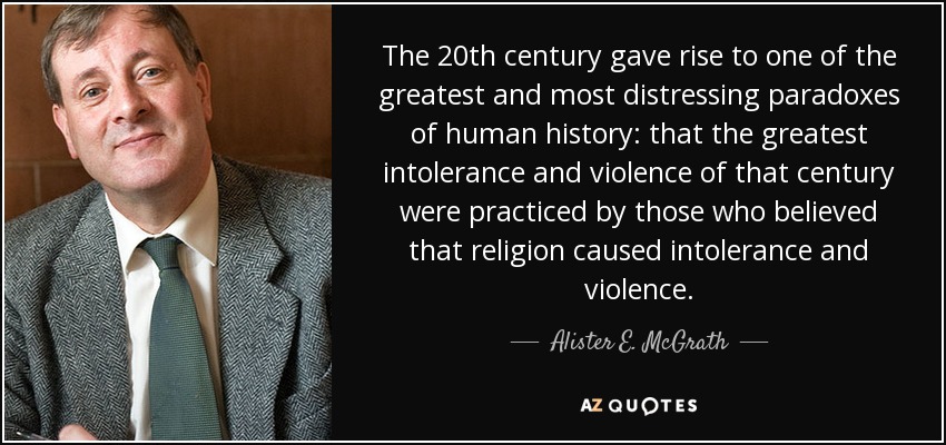 The 20th century gave rise to one of the greatest and most distressing paradoxes of human history: that the greatest intolerance and violence of that century were practiced by those who believed that religion caused intolerance and violence. - Alister E. McGrath