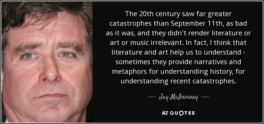 The 20th century saw far greater catastrophes than September 11th, as bad as it was, and they didn't render literature or art or music irrelevant. In fact, I think that literature and art help us to understand - sometimes they provide narratives and metaphors for understanding history, for understanding recent catastrophes. - Jay McInerney