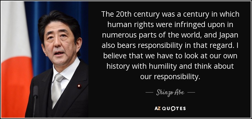 The 20th century was a century in which human rights were infringed upon in numerous parts of the world, and Japan also bears responsibility in that regard. I believe that we have to look at our own history with humility and think about our responsibility. - Shinzo Abe