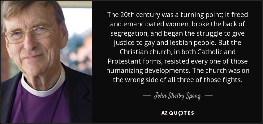 The 20th century was a turning point; it freed and emancipated women, broke the back of segregation, and began the struggle to give justice to gay and lesbian people. But the Christian church, in both Catholic and Protestant forms, resisted every one of those humanizing developments. The church was on the wrong side of all three of those fights. - John Shelby Spong