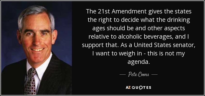 The 21st Amendment gives the states the right to decide what the drinking ages should be and other aspects relative to alcoholic beverages, and I support that. As a United States senator, I want to weigh in - this is not my agenda. - Pete Coors