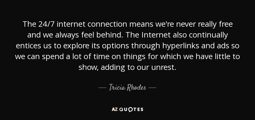 The 24/7 internet connection means we're never really free and we always feel behind. The Internet also continually entices us to explore its options through hyperlinks and ads so we can spend a lot of time on things for which we have little to show, adding to our unrest. - Tricia Rhodes