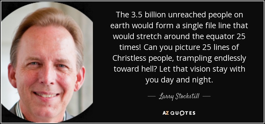 The 3.5 billion unreached people on earth would form a single file line that would stretch around the equator 25 times! Can you picture 25 lines of Christless people, trampling endlessly toward hell? Let that vision stay with you day and night. - Larry Stockstill