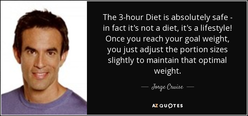 The 3-hour Diet is absolutely safe - in fact it's not a diet, it's a lifestyle! Once you reach your goal weight, you just adjust the portion sizes slightly to maintain that optimal weight. - Jorge Cruise