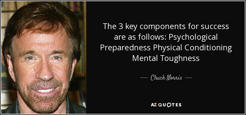 The 3 key components for success are as follows: Psychological Preparedness Physical Conditioning Mental Toughness - Chuck Norris