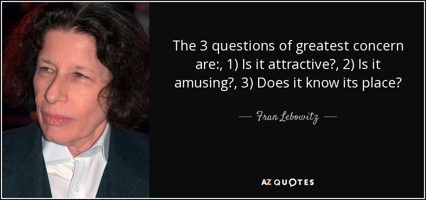 The 3 questions of greatest concern are:, 1) Is it attractive?, 2) Is it amusing?, 3) Does it know its place? - Fran Lebowitz