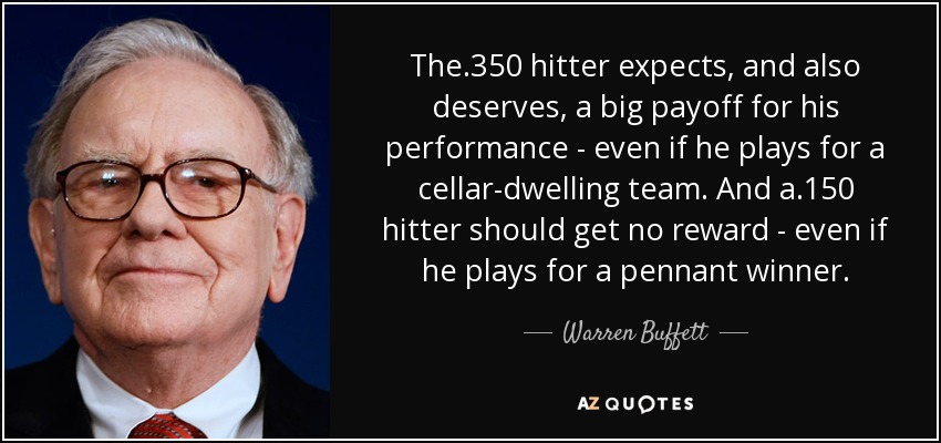 The .350 hitter expects, and also deserves, a big payoff for his performance - even if he plays for a cellar-dwelling team. And a .150 hitter should get no reward - even if he plays for a pennant winner. - Warren Buffett