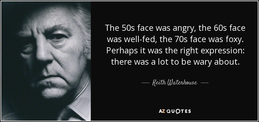 The 50s face was angry, the 60s face was well-fed, the 70s face was foxy. Perhaps it was the right expression: there was a lot to be wary about. - Keith Waterhouse