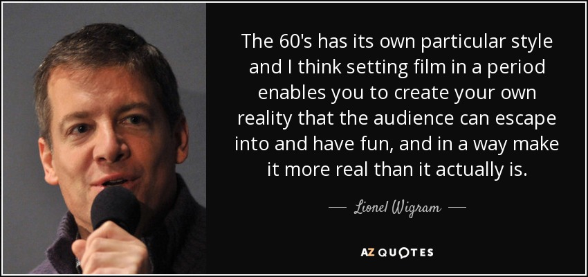 The 60's has its own particular style and I think setting film in a period enables you to create your own reality that the audience can escape into and have fun, and in a way make it more real than it actually is. - Lionel Wigram