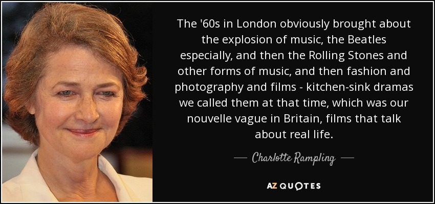 The '60s in London obviously brought about the explosion of music, the Beatles especially, and then the Rolling Stones and other forms of music, and then fashion and photography and films - kitchen-sink dramas we called them at that time, which was our nouvelle vague in Britain, films that talk about real life. - Charlotte Rampling