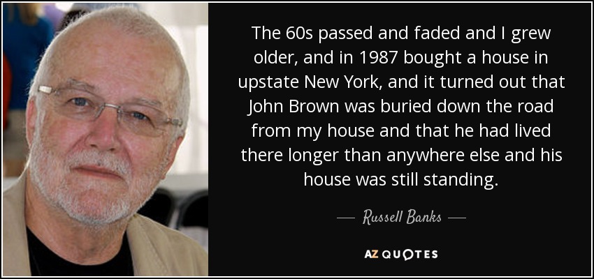 The 60s passed and faded and I grew older, and in 1987 bought a house in upstate New York, and it turned out that John Brown was buried down the road from my house and that he had lived there longer than anywhere else and his house was still standing. - Russell Banks