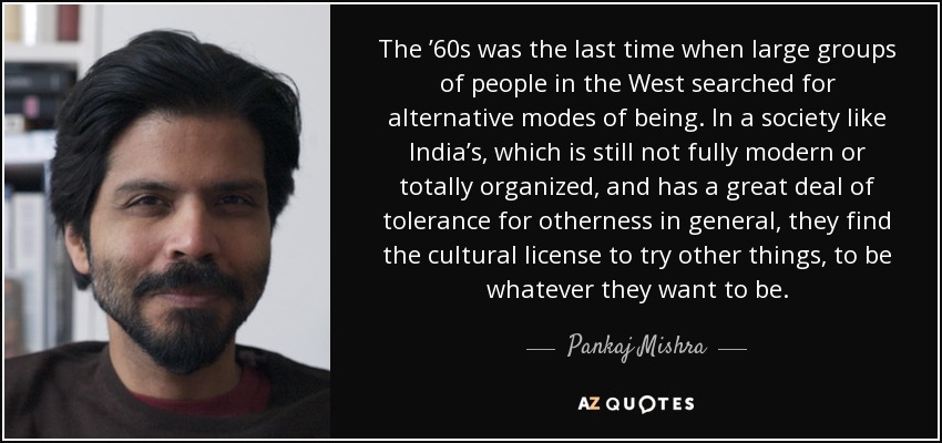 The ’60s was the last time when large groups of people in the West searched for alternative modes of being. In a society like India’s, which is still not fully modern or totally organized, and has a great deal of tolerance for otherness in general, they find the cultural license to try other things, to be whatever they want to be. - Pankaj Mishra