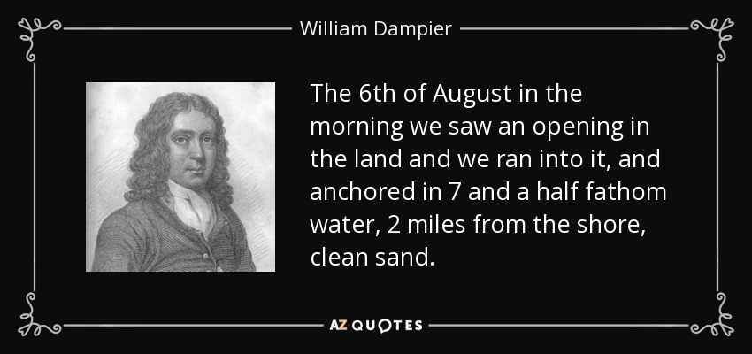 The 6th of August in the morning we saw an opening in the land and we ran into it, and anchored in 7 and a half fathom water, 2 miles from the shore, clean sand. - William Dampier