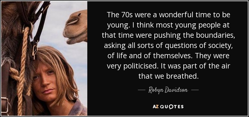 The 70s were a wonderful time to be young. I think most young people at that time were pushing the boundaries, asking all sorts of questions of society, of life and of themselves. They were very politicised. It was part of the air that we breathed. - Robyn Davidson