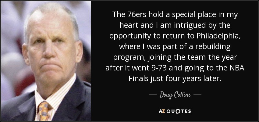 The 76ers hold a special place in my heart and I am intrigued by the opportunity to return to Philadelphia, where I was part of a rebuilding program, joining the team the year after it went 9-73 and going to the NBA Finals just four years later. - Doug Collins
