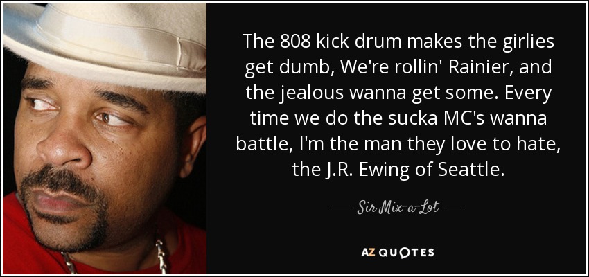 The 808 kick drum makes the girlies get dumb, We're rollin' Rainier, and the jealous wanna get some. Every time we do the sucka MC's wanna battle, I'm the man they love to hate, the J.R. Ewing of Seattle. - Sir Mix-a-Lot