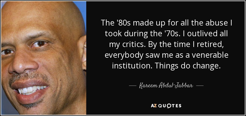 The '80s made up for all the abuse I took during the '70s. I outlived all my critics. By the time I retired, everybody saw me as a venerable institution. Things do change. - Kareem Abdul-Jabbar