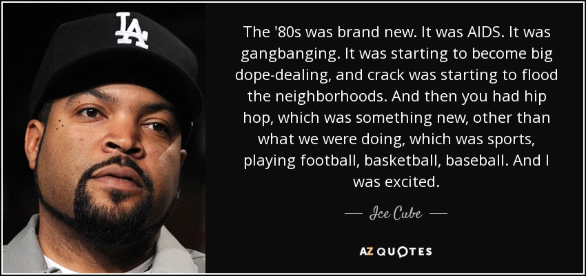 The '80s was brand new. It was AIDS. It was gangbanging. It was starting to become big dope-dealing, and crack was starting to flood the neighborhoods. And then you had hip hop, which was something new, other than what we were doing, which was sports, playing football, basketball, baseball. And I was excited. - Ice Cube