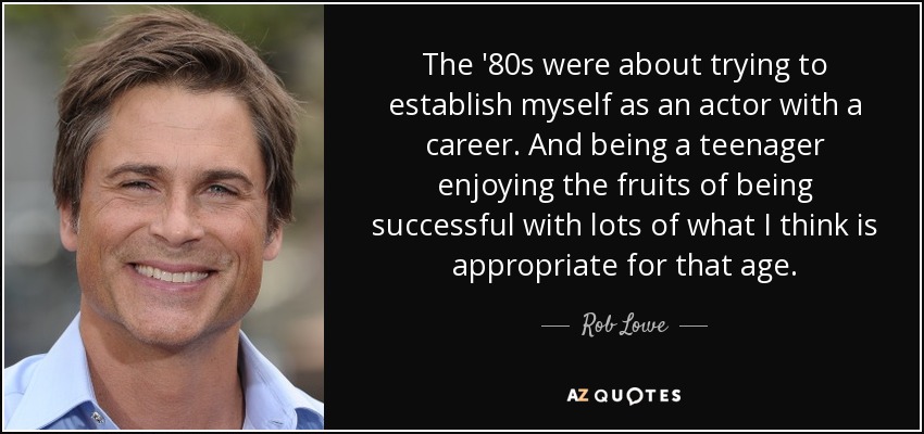 The '80s were about trying to establish myself as an actor with a career. And being a teenager enjoying the fruits of being successful with lots of what I think is appropriate for that age. - Rob Lowe