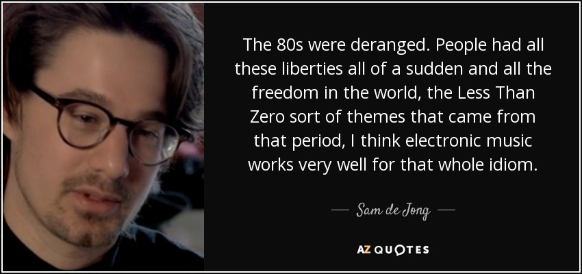 The 80s were deranged. People had all these liberties all of a sudden and all the freedom in the world, the Less Than Zero sort of themes that came from that period, I think electronic music works very well for that whole idiom. - Sam de Jong