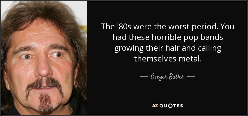 The '80s were the worst period. You had these horrible pop bands growing their hair and calling themselves metal. - Geezer Butler
