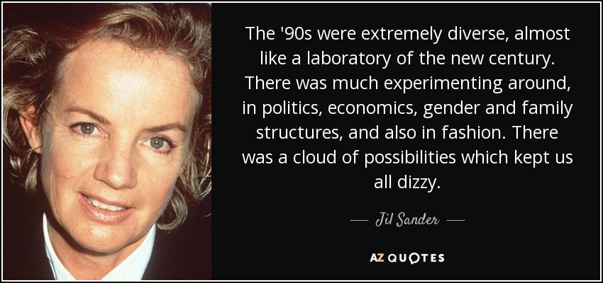 The '90s were extremely diverse, almost like a laboratory of the new century. There was much experimenting around, in politics, economics, gender and family structures, and also in fashion. There was a cloud of possibilities which kept us all dizzy. - Jil Sander