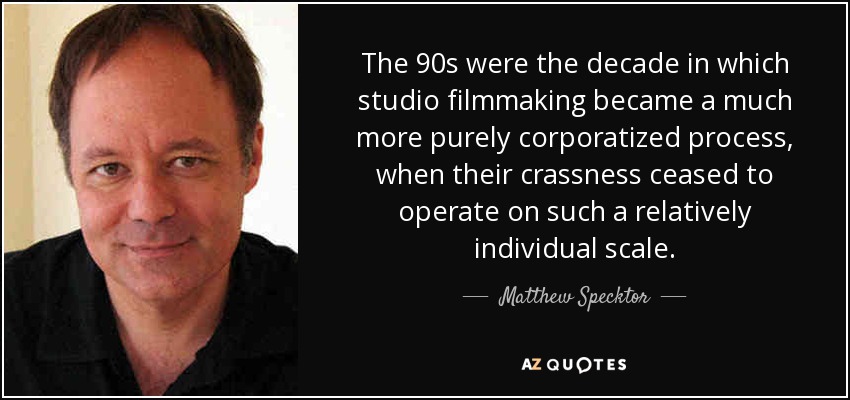 The 90s were the decade in which studio filmmaking became a much more purely corporatized process, when their crassness ceased to operate on such a relatively individual scale. - Matthew Specktor