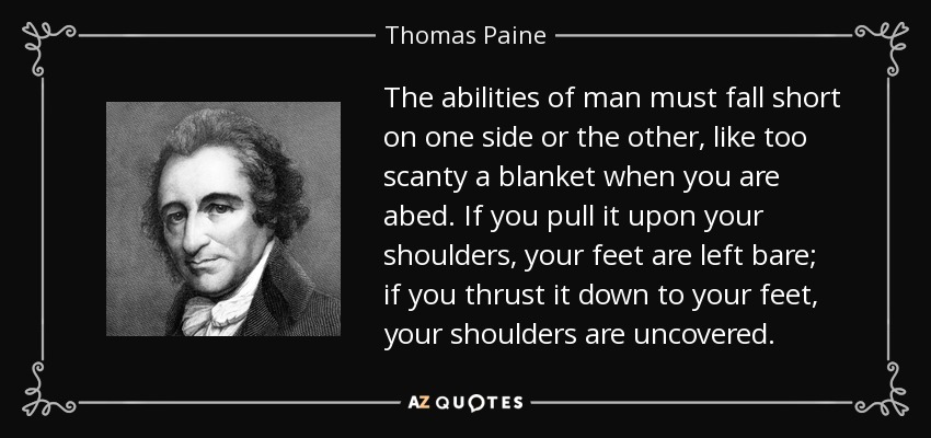 The abilities of man must fall short on one side or the other, like too scanty a blanket when you are abed. If you pull it upon your shoulders, your feet are left bare; if you thrust it down to your feet, your shoulders are uncovered. - Thomas Paine