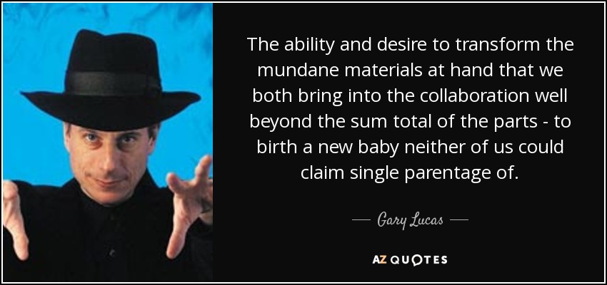 The ability and desire to transform the mundane materials at hand that we both bring into the collaboration well beyond the sum total of the parts - to birth a new baby neither of us could claim single parentage of. - Gary Lucas