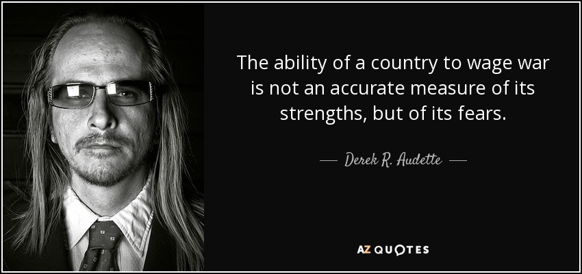 The ability of a country to wage war is not an accurate measure of its strengths, but of its fears. - Derek R. Audette