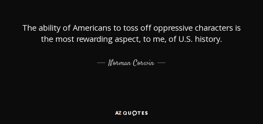 The ability of Americans to toss off oppressive characters is the most rewarding aspect, to me, of U.S. history. - Norman Corwin