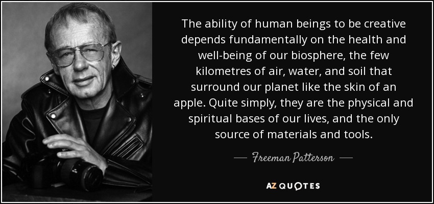 The ability of human beings to be creative depends fundamentally on the health and well-being of our biosphere, the few kilometres of air, water, and soil that surround our planet like the skin of an apple. Quite simply, they are the physical and spiritual bases of our lives, and the only source of materials and tools. - Freeman Patterson