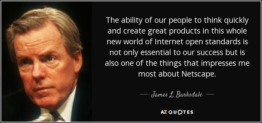 The ability of our people to think quickly and create great products in this whole new world of Internet open standards is not only essential to our success but is also one of the things that impresses me most about Netscape. - James L. Barksdale