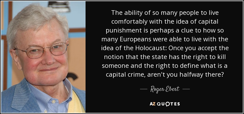The ability of so many people to live comfortably with the idea of capital punishment is perhaps a clue to how so many Europeans were able to live with the idea of the Holocaust: Once you accept the notion that the state has the right to kill someone and the right to define what is a capital crime, aren't you halfway there? - Roger Ebert