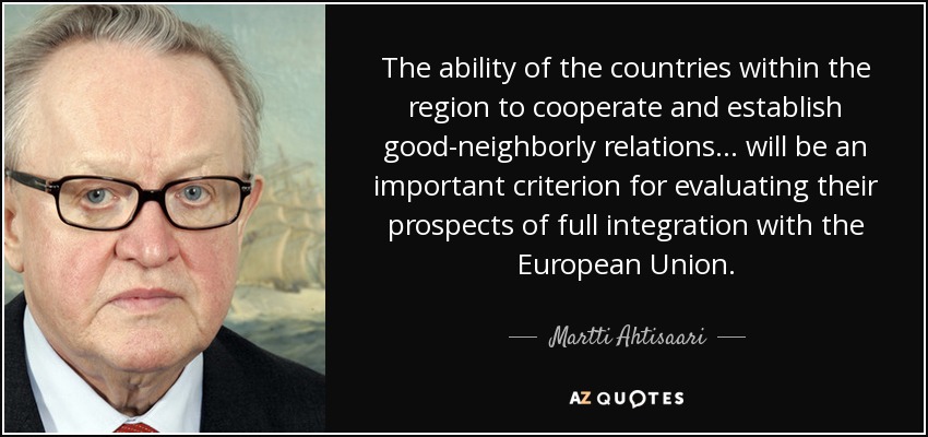 The ability of the countries within the region to cooperate and establish good-neighborly relations ... will be an important criterion for evaluating their prospects of full integration with the European Union. - Martti Ahtisaari