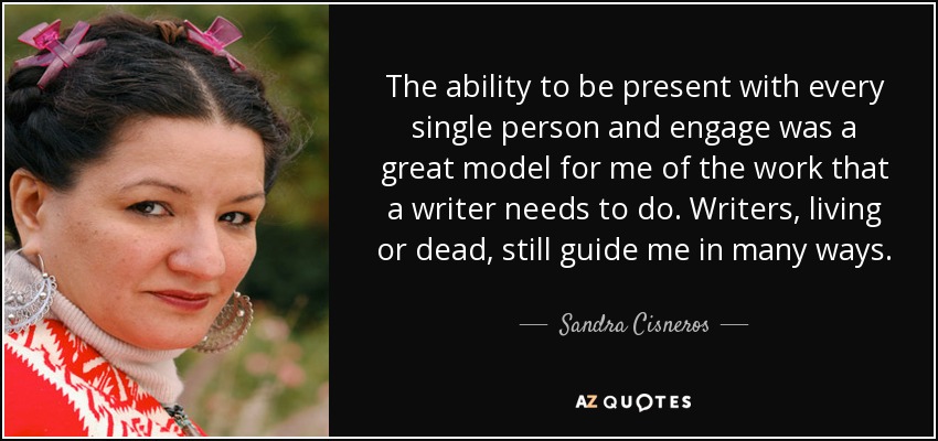 The ability to be present with every single person and engage was a great model for me of the work that a writer needs to do. Writers, living or dead, still guide me in many ways. - Sandra Cisneros