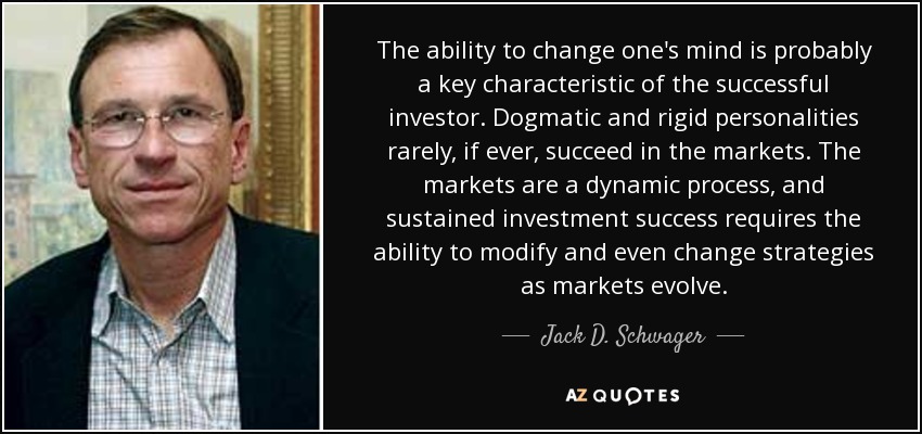 The ability to change one's mind is probably a key characteristic of the successful investor. Dogmatic and rigid personalities rarely, if ever, succeed in the markets. The markets are a dynamic process, and sustained investment success requires the ability to modify and even change strategies as markets evolve. - Jack D. Schwager