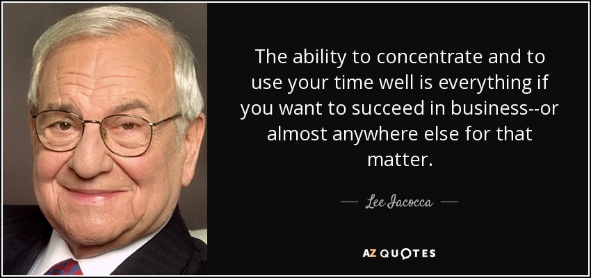The ability to concentrate and to use your time well is everything if you want to succeed in business--or almost anywhere else for that matter. - Lee Iacocca