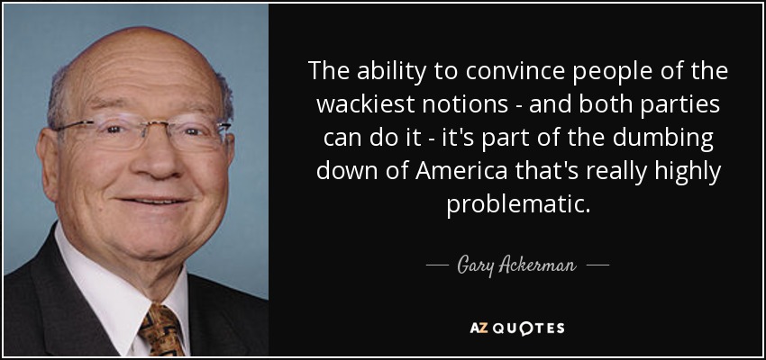 The ability to convince people of the wackiest notions - and both parties can do it - it's part of the dumbing down of America that's really highly problematic. - Gary Ackerman