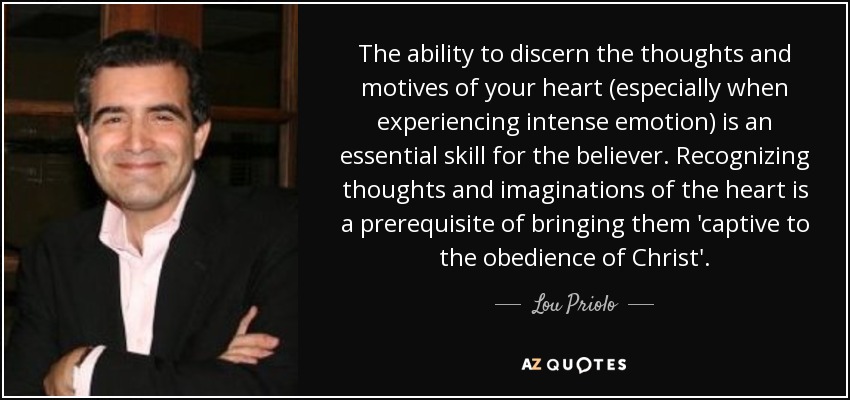 The ability to discern the thoughts and motives of your heart (especially when experiencing intense emotion) is an essential skill for the believer. Recognizing thoughts and imaginations of the heart is a prerequisite of bringing them 'captive to the obedience of Christ'. - Lou Priolo