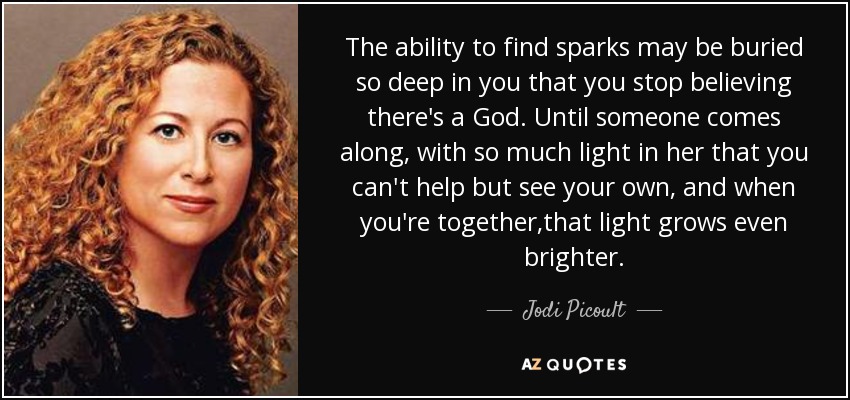 The ability to find sparks may be buried so deep in you that you stop believing there's a God. Until someone comes along, with so much light in her that you can't help but see your own, and when you're together,that light grows even brighter. - Jodi Picoult