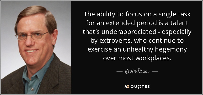 The ability to focus on a single task for an extended period is a talent that’s underappreciated - especially by extroverts, who continue to exercise an unhealthy hegemony over most workplaces. - Kevin Drum