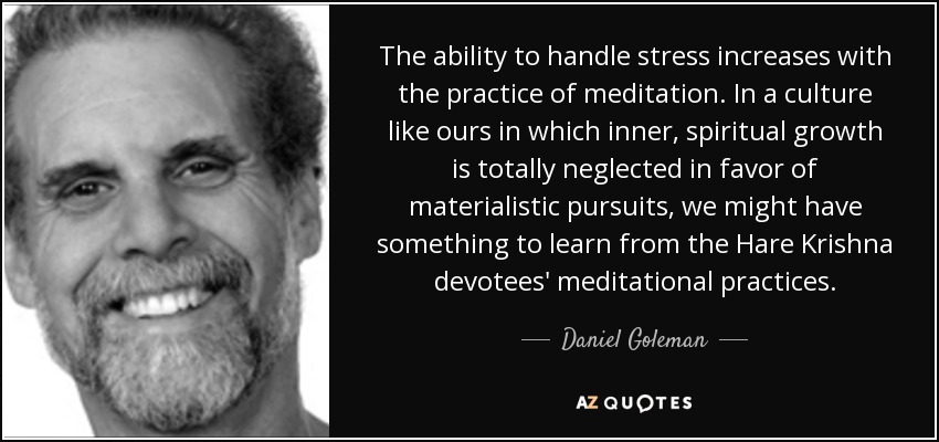 The ability to handle stress increases with the practice of meditation. In a culture like ours in which inner, spiritual growth is totally neglected in favor of materialistic pursuits, we might have something to learn from the Hare Krishna devotees' meditational practices. - Daniel Goleman