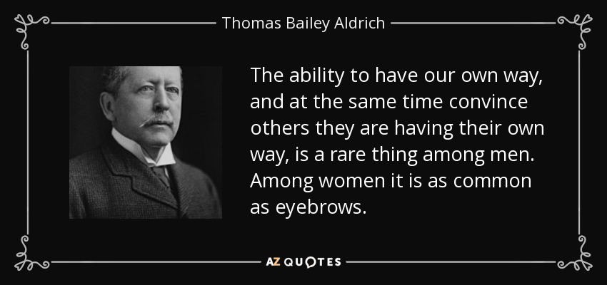The ability to have our own way, and at the same time convince others they are having their own way, is a rare thing among men. Among women it is as common as eyebrows. - Thomas Bailey Aldrich