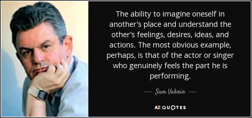 The ability to imagine oneself in another's place and understand the other's feelings, desires, ideas, and actions. The most obvious example, perhaps, is that of the actor or singer who genuinely feels the part he is performing. - Sam Vaknin