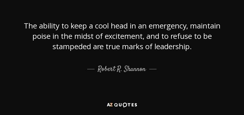 The ability to keep a cool head in an emergency, maintain poise in the midst of excitement, and to refuse to be stampeded are true marks of leadership. - Robert R. Shannon