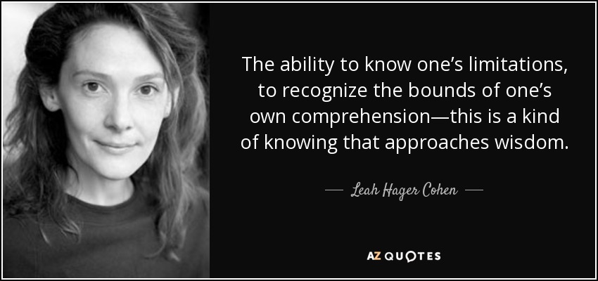 The ability to know one’s limitations, to recognize the bounds of one’s own comprehension—this is a kind of knowing that approaches wisdom. - Leah Hager Cohen
