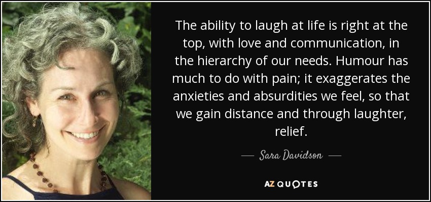 The ability to laugh at life is right at the top, with love and communication, in the hierarchy of our needs. Humour has much to do with pain; it exaggerates the anxieties and absurdities we feel, so that we gain distance and through laughter, relief. - Sara Davidson
