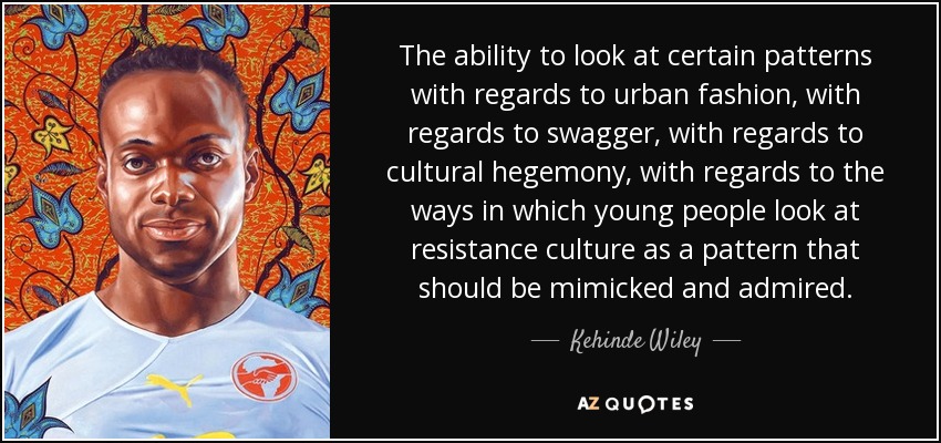 The ability to look at certain patterns with regards to urban fashion, with regards to swagger, with regards to cultural hegemony, with regards to the ways in which young people look at resistance culture as a pattern that should be mimicked and admired. - Kehinde Wiley