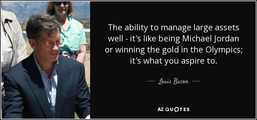 The ability to manage large assets well - it's like being Michael Jordan or winning the gold in the Olympics; it's what you aspire to. - Louis Bacon